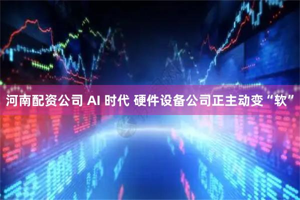 河南配资公司 AI 时代 硬件设备公司正主动变“软”