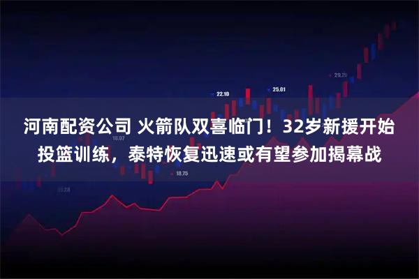 河南配资公司 火箭队双喜临门!32岁新援开始投篮训练,泰特恢复迅速或有望参加揭幕战