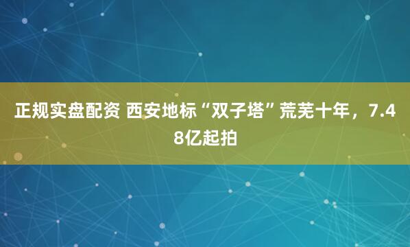 正规实盘配资 西安地标“双子塔”荒芜十年,7.48亿起拍