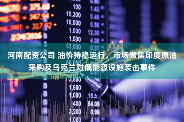 河南配资公司 油价持稳运行,市场聚焦印度原油采购及乌克兰对俄能源设施袭击事件