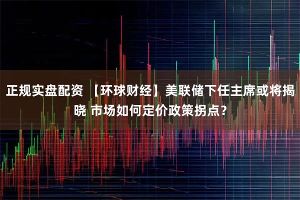 正规实盘配资 【环球财经】美联储下任主席或将揭晓 市场如何定价政策拐点？