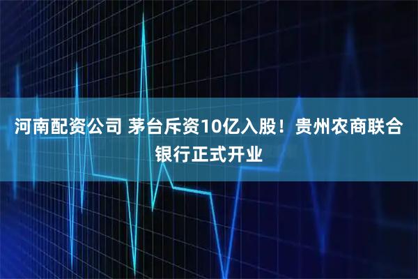河南配资公司 茅台斥资10亿入股！贵州农商联合银行正式开业