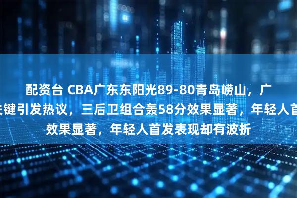 配资台 CBA广东东阳光89-80青岛崂山，广东队8大意外成关键引发热议，三后卫组合轰58分效果显著，年轻人首发表现却有波折
