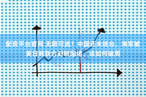 配资平台官网 无路可逃？中国还未统台，海军被美日韩联合封锁围堵，该如何破局