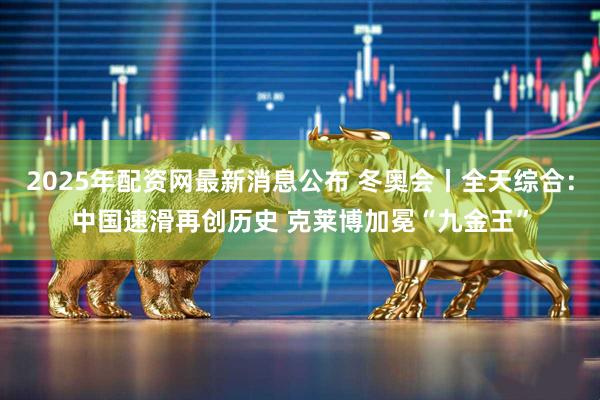 2025年配资网最新消息公布 冬奥会丨全天综合：中国速滑再创历史 克莱博加冕“九金王”