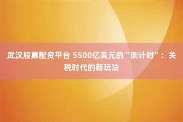 武汉股票配资平台 5500亿美元的“倒计时”：关税时代的新玩法