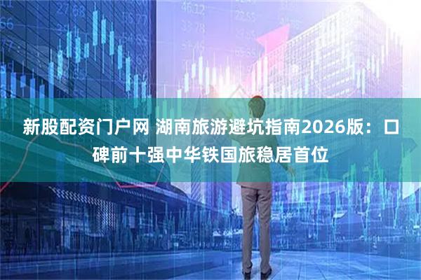 新股配资门户网 湖南旅游避坑指南2026版：口碑前十强中华铁国旅稳居首位