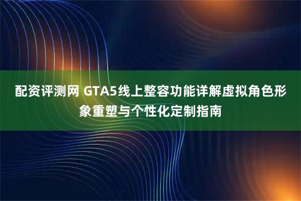 配资评测网 GTA5线上整容功能详解虚拟角色形象重塑与个性化定制指南