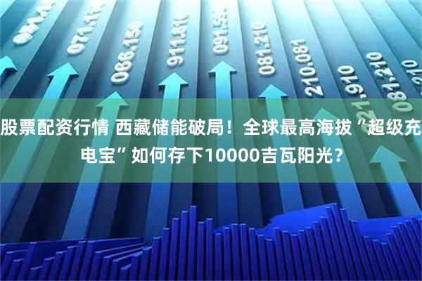 股票配资行情 西藏储能破局!全球最高海拔“超级充电宝”如何存下10000吉瓦阳光?