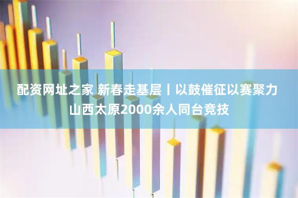 配资网址之家 新春走基层丨以鼓催征以赛聚力 山西太原2000余人同台竞技