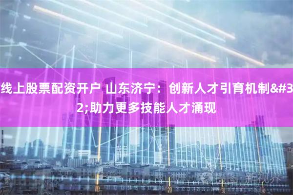 线上股票配资开户 山东济宁：创新人才引育机制 助力更多技能人才涌现