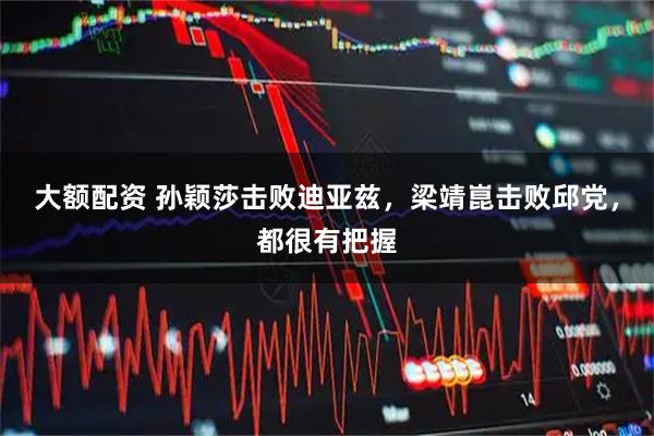 大额配资 孙颖莎击败迪亚兹，梁靖崑击败邱党，都很有把握