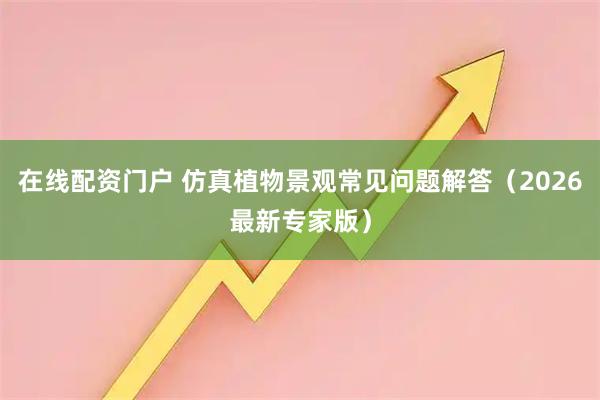 在线配资门户 仿真植物景观常见问题解答（2026最新专家版）