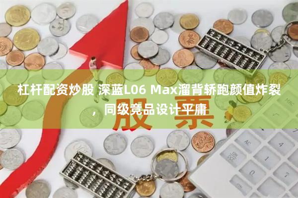 杠杆配资炒股 深蓝L06 Max溜背轿跑颜值炸裂，同级竞品设计平庸