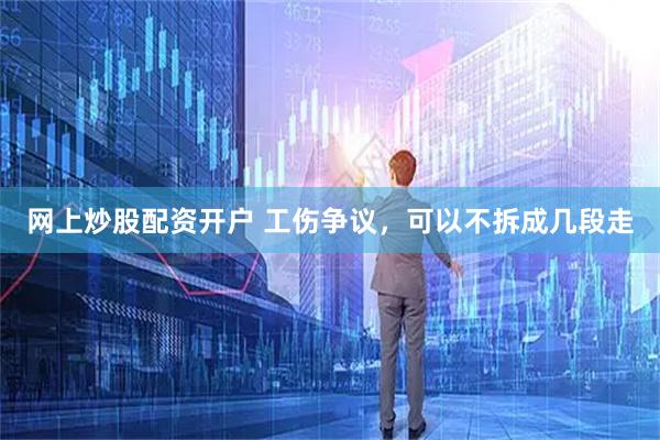 网上炒股配资开户 工伤争议，可以不拆成几段走