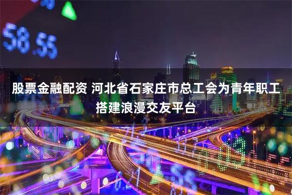股票金融配资 河北省石家庄市总工会为青年职工搭建浪漫交友平台