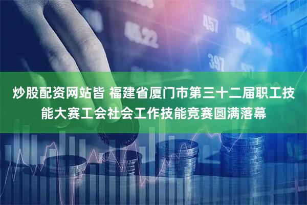 炒股配资网站皆 福建省厦门市第三十二届职工技能大赛工会社会工作技能竞赛圆满落幕